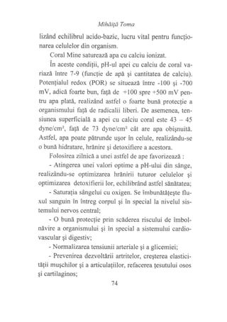 MiháiÍá Toma
lizánd echilibrul acido-bazic, lucru vital pentru func{io-
narea celulelor din organism.
Coral Mine satureazá apa cu calciu ionizat.
in aceste condilii, pH-ul apei cu calciu de coral va-
riazá intre 7-9 (funcfie de apá qi cantitatea de calciu).
Potenfialul redox (POR) se situeazá intre -100 gi -700
mV, adicá foarte bun, fa{á de +100 spre +500 mV pen-
tru apa platá, rcalizánd astfel o foarte buná proteclie a
organismului fa!á de radicalii liberi. De asemenea, ten-
siunea superficialá a apei cu calciu coral este 43 - 45
dynelcm', fa1á de 73 dynelcm2 cát are apa obiqnuitá.
Astfel, apa poate pátrunde ugor in celule, realizándu-se
o buná hidratare, hránire gi detoxifiere a acestora.
Folosirea zllnicá a unei astfel de ape favoúzeazá:
- Atingerea unei valori optime a pH-ului din sánge,
realizándu-se optimizarea hránirii tuturor celulelor gi
optimizarea detoxifierii lor, echilibránd astfel sánátatea;
- Saturalia sángelui cu oxigen. Se imbunátáfe¡te flu-
xul sanguin in ?ntreg corpul gi in special la nivelul sis-
temului nervos central;
- O buná protec{ie prin scáderea riscului de imbol-
návire a organismului gi in special a sistemului cardio-
vascular gi digestiv;
- Normalizarea tensiunii arteriale qi a glicemiei;
- Prevenirea dezvoltárii artritelor, creqterea elastici-
tá1ii muqchilor qi a articulafiilor, refacerea lesutului osos
gi cartilaginos;
74
 