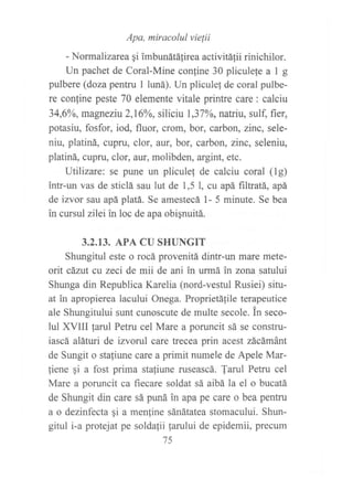 -Norma,iz^,":?;:::::i"'i'i",,,,,u,irinichi,or
Un pachet de Coral-Mine conline 30 pliculele a 1 g
pulbere (doza pentru 1 luná). Un pliculef de coral pulbe-
re contine peste 70 elemente vitale printre care: calciu
34,6Yo, magneziu 2,1606, siliciu 1,37o/o, natriu, sulf, fier,
potasiu, fosfor, iod, fluor, crom, bor, carbon, zinc, sele-
niu, platiná, cupru, clor, aur, bor, carbon, zirtc, seleniu,
platiná, cupru, clor, aur, molibden, argint, etc.
Utilizare: se pune un pliculef de calciu coral (lg)
intr-un vas de sticlá sau lut de 1,5 l, cu apá filtratá, apá
de izvor sau apá platá. Se amestecá l- 5 minute. Se bea
in cursul zilei in loc de apa obi¡nuitá.
3.2.13. APA CU §HUNGIT
Shungitul este o rocá provenitá dintr-un mare mete-
orit cázut cu zeci de mii de ani in urmá in zona satului
Shunga din Republica Karelia (nord-vestul Rusiei) situ-
at in apropierea lacului Onega. Proprietá1ile terapeutice
ale Shungitului sunt cunoscute de multe secole. in seco-
lul XVIII farul Petru cel Mare a poruncit sá se constru-
iascá aláturi de izvorul care trecea prin acest zácámánt
de Sungit o sta{iune care a primit numele de Apele Mar-
fiene gi a fost prima stafiune ruseascá. farul Petru cel
Mare a poruncit ca fiecare soldat sá aibá la el o bucatá
de Shungit din care sá puná in apa pe care o bea pentru
a o dezinfecta gi a men{ine sánátatea stomacului. Shun-
gitul i-a protejat pe soldafii farului de epidemii, precum
75
 