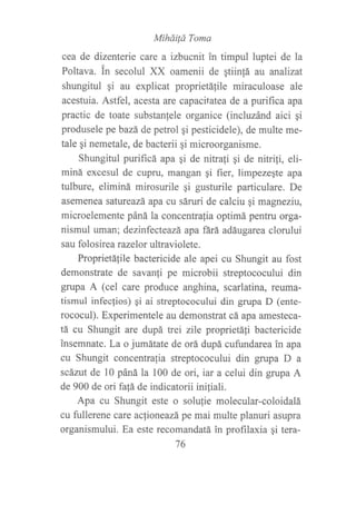 Mihdüá Toma
cea de dizenterie care a izbucnit in timpul luptei de la
Poltava. in secolul XX oamenii de qtiin!á at analizat
shungitul qi au explicat proprietálile miraculoase ale
acesfuia. Astfel, acesta are capacifatea de a purifica apa
practic de toate substan{ele organice (incluzánd aici qi
produsele pebazá de petrol qi pesticidele), de multe me-
tale gi nemetale, de bacterii qi microorganisme.
Shungitul purificá apa qi de nitrafi qi de nitrifi, eli-
miná excesul de cupru, mangan gi fier, limpezeqte apa
tulbure, eliminá mirosurile gi gusturile particulare. De
asemenea satureazá apa cu sáruri de calciu qi magneziu,
microelemente páná la concentralia optimá pentru orga-
nismul uman; dezinfecteazá apa ñrá adáugarea clorului
sau folosir ea razelor ultraviolete.
Proprietálile bactericide ale apei cu Shungit au fost
demonstrate de savanli pe microbii streptococului din
grupa A (cel care produce anghina, scarlatina, reuma-
tismul infecfios) qi ai streptococului din grupa D (ente-
rococul). Experimentele au demonstrat cá apa amesteca-
tá cu Shungit are dupá trei zile proprietáfi bactericide
insemnate. La o jumátate de orá dupá cufundarea in apa
cu Shrurgit concentrafia streptococului din grupa D a
scárut de 10 páná la 100 de ori, iar a celui din grupa A
de 900 de ori fap de indicatorii iniliali.
Apa cu Shungit este o solufie molecular-coloidalá
cu fullerene care aclioneazá pe mai multe planuri asupra
organismului. Ea este recomandatá in profilaxia gi tera-
76
 