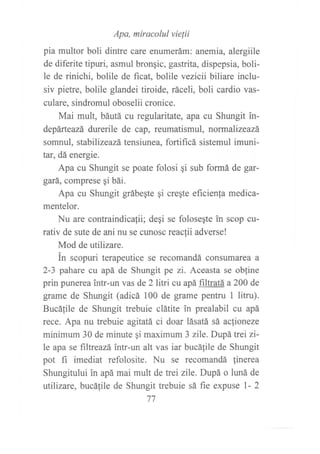 Apa, miracolul vie¡ii
pia multor boli dintre care enumerám: anemia, alergiile
de diferite tipuri, asmul bronqic, gastrita, dispepsia, boli-
le de rinichi, bolile de f,rcat, bolile vezicii biliare inclu-
siv pietre, bolile glandei tiroide, ráceli, boli cardio vas-
culare, sindromul oboselii cronice.
Mai mult, báutá cu regularitate, apa cu Shungit in-
depárteazá durerile de cap, reumatismul, normalizeazá
somnul, stabilizeazá tensiunea, fortificá sistemul imuni-
tat, dá energie.
Apa cu Shungit se poate folosi qi sub formá de gar-
gará, comprese gi bái.
Apa cu Shungit grábeqte qi creqte eficienfa medica-
mentelor.
Nu are contraindicafii; degi se folosegte in scop cu-
rativ de sute de ani nu se cunosc reaclii adverse!
Mod de utilizare.
in scopuri terapeutice se recomandá consumarea a
2-3 pahare cu apá de Shungit pe zi. Aceasta se obline
prin punerea intr-un vas de 2litri cu apá filtratá a 200 de
grame de Shungit (adicá 100 de grame pentru 1 litru).
Bucálile de Shungit trebuie clátite in prealabil cu apá
rece. Apa nu trebuie agitatá ci doar lásatá sá acfioneze
minimum 30 de minute qi maximum 3 zile. Dupá ffei zi-
le apa se filtreazá intr-un alt vas iar bucáfile de Shungit
pot fl imediat refolosite. Nu se recomandá linerea
Shungitului in apá mai mult de hei zile. Dupá o hurá de
utilizare, bucá{ile de Shungit trebuie sá fie expuse l- 2
77
 