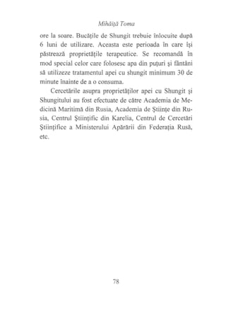 Mihái{d Toma
ore la soare. Bucáfile de Shtrngit trebuie inlocuite dupá
6 luni de utilizare. Aceasta este perioada in care igi
pástreazá proprietá{ile terapeutice. Se recomandá in
mod special celor care folosesc apa din puluri gi fántáni
sá utilizeze tratamentul apei cu shungit minimum 30 de
minute inainte de a o consuma.
Cercetárile asupra proprietáfilor apei cu Shungit gi
Shungitului au fost efectuate de cátre Academia de Me-
diciná Maritimá din Rusia, Academia de $tiinle din Ru-
sia, Centrul $tiinlific din Karelia, Centrul de Cercetári
§tiinfifice a Ministerului Apárárii din Federa{ia Rusá,
etc.
78
 
