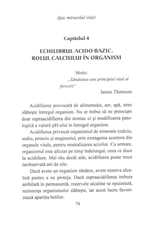 Apa, miracolul vielii
Capitohrl4
ECHI LIBRUL ACIDO-B AZIC.
ROL1IL CALCIULUI iru ONCNNISM
Motto:
,,ánátatea este principiul vital al
fericirii"
James Thomson
Acidifierea provocatá de alimentalíe, aet, apá, stres
slábeqte intregul organism. Nu ar trebui sá ne preocupe
doar supraacidifierea din stomac ci gi modificarea pato-
logicá a valorii pH-ului in intregul organism.
Acidifierea priveazá organismul de minerale (calciu,
sodiu, potasiu qi magneziu), prin extragerea acestora din
organele vitale, pentru neutralizarea acizilor. Ca urmare,
organismul este afectat pe timp indelungat, ceea ce duce
la acidifiere. Mai ráu decát atát, acidifierea poate trece
neobservatá ani de zile.
Dacá avem un organism sánátos, avem tezewa alca-
liná pentru a ne proteja. Dacá supraacidifierea trebuie
anihilatá in permanen!á, rezervele alcaline se epuizeazá,
rezistenla organismului slábeqte, iar acest lucru favori-
zeazá. aparilia bolilor.
79
 