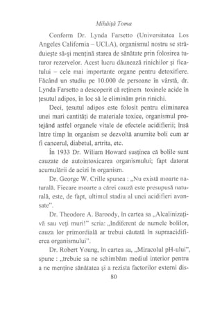 Miháitá Toma
Conform Dr. Lynda Farsetto (Universitatea Los
Angeles California - UCLA), organismul nostru se strá-
duiegte sá-gi menliná starea de sánátate prin folosirea tu-
turor rezervelor. Acest lucru dfuneazá rinichilor qi fica-
tului - cele mai importante organe pentru detoxifiere.
Fácánd un studiu pe 10.000 de persoane in várstá, dr.
Lynda Farsetto a descoperit cá relinem toxinele acide in
lesutul adipos, in loc sá le eliminám prin rinichi.
Deci, fesutul adipos este folosit pentru eliminarea
unei mari cantitáfi de materiale toxice, organismul pro-
tejánd astfel organele vitale de efectele acidifierii; insá
intre timp in organism se dezvoltá anumite boli cum ar
fi cancerul, diabetul, artrita, etc.
Ín 1933 Dr. Wiliam Howard sus{inea cá bolile sunt
cauzate de autointoxicarea organismului; fapt datorat
acumulárii de acizi in organism.
Dr. George W. Crille spunea : ,,Nu existá moarte na-
turalá. Fiecare moarte a cárei cauzá este presupusá natu-
ralá, este, de fapt, ultimul stadiu al unei acidifieri avan-
sate".
Dr. Theodore A. Baroody, in cartea sa,,Alcalinizali-
vá sau veli muri!" scria: ,,Indiferent de numele bolilor,
cauza lor primordialá ar trebui cáutatá in supraacidifi-
erea organismului".
Dr. Robert Young, in cartea sa, ,,Miracolul pH-ului",
spune: ,,trebuie sa ne schimbám mediul interior pentru
a ne men{ine sánátatea qi a rezista factorilor externi dis-
80
 