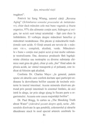 trugátori,,.
Apa' miracolul vielii
Potrivit lui Sang Whang, autorul cá4ii ,,Reverse
Aging" (Schimbarea sensului procesului de ímbátráni-
re), chiar dacá máncám cele mai bune vegetale qi fructe
organice, 97% din alimente confin azot,hidrogen qi oxi-
gen, iar acizii sunt totugi acumulafi - fapt care duce la
imbátránire. El vorbe¡te despre máncáruri benefice qi
máncáruri nesánátoase. Din pácate gi máncárurile tradi-
lionale sunt acide. O fiin!á umaná are nevoie de « mán-
care vie >>, completá, alcaliná, verde. Máncáruri-
le « bune » confin mai pulini acizi qi mai multe substan-
!e neutralizante. Dar, deoarece produsele fárá ingráqá-
minte chimice sau nestropite cu diverse substanfe chi-
mice sunt greu de gásit, chiar qi cele ,,bio" fiind udate de
ploaia acidá, iar vántul transportá qi el poluanfi, este in-
dicat sá folosim apá alcaliná.
Conform Dr. Charles Mayo :,,in general, putem
spune cá sárurile care conferá duritate apei participá tot-
deauna la dezvoltarea bolilor cauzate de toxinele exis-
tente in tractul intestinal. Aceste minerale dizolvate pá-
trund prin pere{ii intestinali in sistemul limfatic, de aici
intrá in sánge, iar prin sánge ajung in fiecare parte a or-
ganismului. Aceasta este cauza majoritálii bolilor".
Dr. Paul Bragg, in cartea sa ,,The Shocking Truth
about Water" (Adevárul socant despre apá), scria: ,,Mi-
neralele dizolvate in apa potabilá, colesterolul gi sárurile
dáunátoare atacá in mod special arterele cerebrale in-
81
 