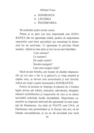 Miháüá Toma
a. TGNORANTA
b. LÁCOMIA
c. tNcÁmanpa
Sá analizám pufin aceste cauze.
Prima gi se pare cea mai importantii este IGNO-
RANTA dar nu ignoranfa totalá, pentru cá majoritatea
oamenilor sunt buni specialigti sau meseriaSi ?n dome-
niul lor de activit¿te. Ci ignoranla in privinla fiinlei
noastre. Adicá nu mai qtim gi nici nu ne mai intrebám:
Cine suntem?
Ce suntem?
De unde venim?
incotro mergem?
Care este scopul viefli?
Dacá ne-am intreba, am incepe sá cáutám ráspunsu-
rile (qi cei care o fac le qi gásesc!), ¡i viala noastrá" ar
cápáta sens, ar deveni mai armonioasá gi mai fericitii.
Adicá am risipi o parte insemnatá a IGNORANTEI.
Pentru cá aceasta ne impinge in pácatul de a incálca
legile divine ale iubirii, armoniei, adevárului, dreptá1ii,
másurii (echilibrului) gi respectului de sine gi ne aduce
inevitabil suferin!á, boalá, denñdejde. Majoritatea oa-
menilor au impresia derivatá din ignoranfá cá sunt sepa-
rati de Dumnezeu. Au uitat cá TOATE sunt UNA, cá
Dumnezeu este pretutindeni gi in fiecare din noi, cá ne
iubegte necondif;onat, qi nu ne dá niciodatií mai mult
l0
 