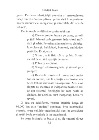 Mihdilá Toma
guste. Pierderea elasticitáfii arterelor gi arteroscleroza
incep din ziua in care pátrund prima datá in organismul
nostru chimicalele anorganice si mineralele din apa de
robinet".
Deci cauzele acidifierii organismului sunt:
a) Dietele greqite, bazate pe carne, cartofi,
práj eli, báuturi carbogazoase, indulcitori artifi-
ciali ¡i zahár. Folosirea alimentelor cu chimica-
le (coloranli, indulcitori, hormoni, antibiotice,
pesticide, E-uri, etc.);
b) Stresul, atát ftzic cát gi psihic. Stresul
mental determiná aparilia depresiei;
c) Poluarea mediului;
d) Smogul electromagnetic qi stresul geo-
patogen;
e) DeSeurile rezultate in urma unui meta-
bolism normal, duc la aparilia unor toxine aci-
de ce trebuie eliminate din organism. Medicina
alopatá nu incearcá sá indepárteze toxinele aci-
de din sistemul fiziologic; iar dacá boala se
vindecá, dar acizii nu sunt indepárta{i, boala va
reveni.
O datá cu acidifierea, re{eaua arterialá lturgá de
96.000 km este "erodatá" continuu. Prin intermediul
acesteia, toate celulele organismului sunt in conexiune
gi astfel boala se extinde in tot organismul.
Se poate intámpla ca boala sá nu fte cauzatá direct
82
 