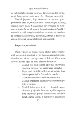 Apa, miracolul vielii
de substanfele chimice ingerate, dar prezenla lor perma-
nentá in organism poate avea efect dáunátor ireversibil.
Medicii japonezi, dupá 40 de ani de cercetári ¡i ex-
perimente, cred cá prin consumul zilnic de apá alcaliná,
mediul intern poate fi. alcalinizat iar procesul de elimi-
nare a toxinelor acide ajutat, índepártánd astfel rádáci-
na bolii. Astfel, acestia au oblinut rezultate extraordina-
re in tratarea cancerului, diabetului, artritei, a bolilor de
rinichi gi vezicá urinará folosind apa alcaliná.
Importanfa calciului
Oasele incep sá piardá calciu atunci cánd organis-
mul incearcá sá menliná pH-ul dupá consumul de mán-
cáruri acide, báuturi carbogazoase gi dulciuri. Ca urmare,
adesea ducem lipsá de acest element important.
- Calciul este unul dintre cele mai importante
minerale carc previne acidifierea sángelui;
- Lipsa unei cantitáfi suficiente de calciu duce
la osteoporozá gi Ia fracturi ale oaselor;
- Calciul ugureazá excitabilitatea nervilor;
- Calciul impiedica acumularea de metale gre-
le in organism;
- Calciul influenleazá direct flutcliile orga-
nismului gi ajutá la formarea apei hexagonale;
- Este important pentru comunicarea celulará,
funclionarea inimii, a nervilor qi coagularea
83
 