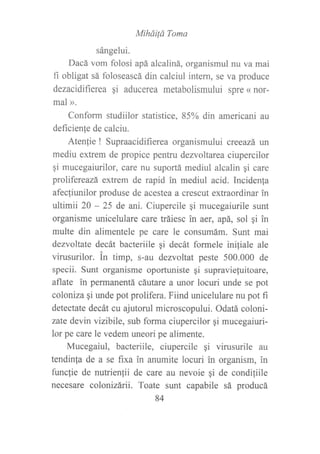 Miháilá Toma
sángelui.
Dacá vom folosi apá alcaliná, organismul nu va mai
fi obligat sá foloseascá din calciul intern, se va produce
dezacidifierea qi aducerea metabolismului spre « nor-
mal ».
Conform studiilor statistice, 85% din americani au
deficien{e de calciu.
Atenlie ! Supraacidifierea organismului creeazá un
mediu extrem de propice pentru dezvoltarea ciupercilor
qi mucegaiurilor, care nu suportá mediul alcalin qi care
prolifereazá extrem de rapid in mediul acid. Incidenla
afecfiunilor produse de acestea a crescut extraordinar in
ultimii 20 - 25 de ani. Ciupercile qi mucegaiurile sunt
organisme unicelulare care tráiesc in aer, apá, sol qi in
multe din alimentele pe care le consumám. Swrt mai
dezvoltate decát bacteriile gi decát formele iniliale ale
virusurilor. in timp, s-au dezvoltat peste 500.000 de
specii. Sunt organisme oportuniste gi supraviefuitoare,
aflate in permanentá cáutare a unor locuri unde se pot
coloniza gi unde pot prolifera. Fiind unicelulare nu pot fi
detectate decát cu ajutorul microscopului. Odatá coloni-
zate devin vizibile, sub forma ciupercilor gi mucegaiuri-
lor pe care le vedem uneori pe alimente.
Mucegaiul, bacteriile, ciupercile gi virusurile au
tendinla de a se fixa in anumite locuri in organism, in
frmclie de nutrienlii de care au nevoie gi de condi¡iile
necesare colonizárii. Toate sunt capabile sá producá
84
 
