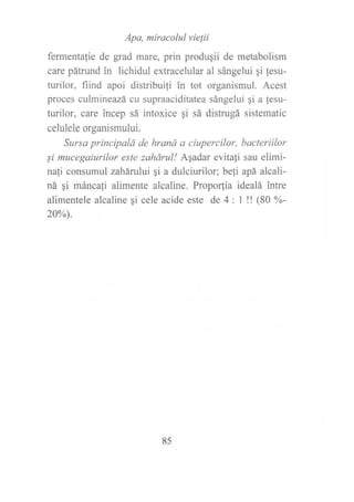 Apa, miracolul vielii
fermentalie de grad mare, prin produqii de metabolism
care pátrund in lichidul extracelular al sángelui gi lesu-
turilor, fiind apoi distribuili in tot organismul. Acest
proces culmineazá cu supraaciditatea sángelui gi a fesu-
turilor, care incep sá intoxice qi sá distrugá sistematic
celulele organismului.
Sursa principald de hraná a ciupercilor, bacteriilor
Ei mucegaiurilor este zahárul! ASadar evitali sau elimi-
nafi consumul zahárului qi a dulciurilor; befi apá alcali-
ná qi mánca1i alimente alcaline. Propo(ia idealá intre
alimentele alcaline gi cele acide este de 4: M (80 %-
20%).
85
 