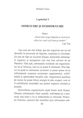 MiháiÍá Toma
Capirohrl5
HI DRATARE §I DESHI DRATARE
Motto:
,,Dacá rául curge limpede qi curat prin
albia lui, totul vafi bine pe maluri"
Lao Tse
Aqa cum am mai atátat, apa din organism are un rol
deosebit in procesele de digestie, respirafie gi circula{ie.
Ea este de fapt un excelent diluant, dizolvánd substanfe-
le organice si anorganice (cel mai bun solvent de pe
PámánQ. Fárá apá, substanfele reziduale ale organismu-
lui ne-ar intoxica, cáci nu ar putea fi eliminate. Prin fap-
tul cá ajutá la eliminarea toxinelor se poate spune cá ea
influenfeazá creqterea rezistenfei organismului, echili-
bránd qi optimizánd func{iile sale. Organismul purificat
de toxine igi poate folosi energia in alte scopuri, cum ar
fi echilibrarea imunitátii sau pentru reglarea celulará gi
tisulará.
Detoxifierea organismului ajutá foarte mult ficatul,
filtrarea substanfelor fiind uquratá, realizándu-se o pro-
tecfie mai mare a lui ¡i inláturándu-se oboseala. Protec-
fia ficatului, ajutorul dat rinichilor prin eliminarea sub-
86
 