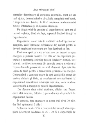 Apa, míracolul vielii
stanlelor dáunátoare gi curálirea colonului, sunt de un
real ajutor, determinánd o circulalie sanguiná mai buná,
o respira{ie mai buná gi in final creqterea randamentului
fizic ai intelectual gi eliminarea stresului.
Pe lángá rolul de curáfire al organismului, apa are gi
un rol reglator, fiind de fapt, suportul fiecárei funcfii a
organismului.
Organismul uman este in realitate un hidrogenerator
complex, care foloseSte elementele din naturá pentru a
deveni magina minune care am fost destina{i sá fim.
Puritatea apei pe care o bem are un impact asupra
energiei gi puterii noastre. De cáte ori in organism pá-
trunde o substan!á chimicá toxicá (inclusiv clorul), tre-
buie sá ne folosim o parte din energie penku a reduce ¡i
repara daunele provocate de acel element. Apa este fo-
lositá de ficat pentru a transforma grásimile in energie.
Consumánd o cantitate mare de apá curatá din punct de
vedere chimic qi fizic, se accelereazá metabolismul gi
organismul asimileazá nutrienlii mai bine, ceea ce duce
la o creqtere a energiei gi puterii organismului.
De fiecare datá cánd expirám, clipim sau facem
orice altá migcare, folosim o parte din apa disponibilá in
organismul nostru.
tn general, fárá máncare se poate trái circa 70 zile,
dar fárá apá numai 3 zile I
Scáderea cu 4 - 5 o/o
a confinutului de apá din orga-
nism determiná scáderea cu 20 - 30 Y, a capacitá{ii de
87
 