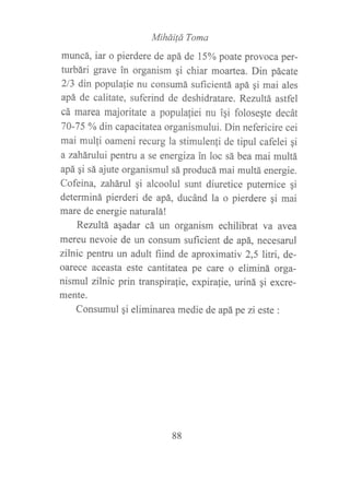 MiháiÍá Toma
muncá, iar o pierdere de apá de 1506 poate provoca per-
turbári grave in organism qi chiar moartea. Din pácate
2/3 dín populalie nu consumá suficientá apá gi mai ales
apá de calitate, suferind de deshidratare. Rezultá astfel
cá marea majoritate a populafiei nu ipi folose¡te decát
70-75 oA din capacitatea organismului. Din nefericire cei
mai mulli oameni recurg la stimulenli de tipul cafelei qi
a zahárului pentru a se energizain loc sá bea mai multá
apá gi sá ajute organismul sá producá mai multá energie.
Cofeina, zaháruI qi alcoolul sunt diuretice puternice qi
determiná pierderi de apá, ducánd la o pierdere gi mai
mare de energie naturalá!
Rezultá agadar cá rur organism echilibrat va avea
mereu nevoie de un consum suficient de apá, necesarul
zilnic pentru un adult fiind de aproximativ 2,5 litri, de-
oarece aceasta este cantitatea pe care o eliminá orga-
nismul ziTnic prin transpirafie, expirafie, uriná qi excre-
mente.
Consumul gi eliminarea medie de apá pe zi este :
88
 