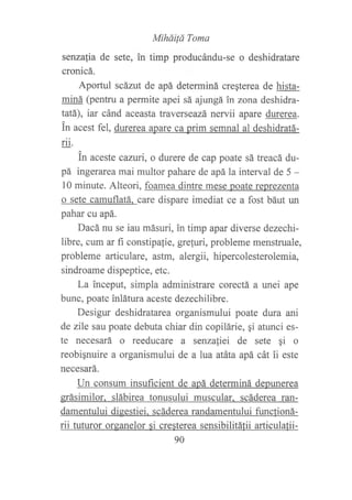 MiháiÍá Toma
senzafia de sete, in timp producándu-se o deshidratare
cronicá.
Aportul scázut de apá determiná cregterea de hista-
miná (pentru a permite apei sá ajungá in zona deshidra-
tatá), iar cánd aceasta traverseazá nervii apare durerea.
in acest fel, durerea apare ca prim semnal al deshidratá-
rii.
in aceste canri, o durere de cap poate sá treacá du-
pá ingerarea mai multor pahare de apá la interval de 5 -
l0 minute. Alteori, foamea dintre mese poate reprezenta
o sete camuflatá. care dispare imediat ce a fost báut un
pahar cu apá.
Dacá nu se iau másuri, in timp apar diverse dezechi-
libre, cum ar fi constipalie, grefuri, probleme menstruale,
probleme articulare, astm, alergii, hipercolesterolemia,
sindroame dispeptice, etc.
La inceput, simpla administrare corectá a unei ape
bune, poate inlátura aceste dezechilibre.
Desigur deshidratarea organismului poate dura ani
de zile sau poate debuta chiar din copilárie, gi atunci es-
te necesará o reeducare a senza{iei de sete gi o
reobiqnuire a organismului de a lua atáta apá cát ii este
necesará.
Un consum insuficient de apá determiná depurerea
grásimilor. slábirea tonusului muscular. scáderea ran-
damentului digestiei. scáderea randamentului funclioná-
rii tuturor organelor si cresterea sensibilitálii articulafii-
90
 