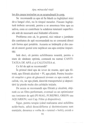 ,r, ur," ,*^rr-rÍJ;!", * l"lir{*ur^"r*.
Se recomandá ca apa sá fie báutá cu inghilituri mici
de-a lungul z1lei, nu in timpul meselor. Fiecare inghili-
turá trebuie savuratá, pentru a se amesteca bine apa cu
saliva, ceea ce contribuie la scáderea tensiunii superfici-
ale atát de necesará unei hidratári eficiente.
Problema este cá, in general, nici mácar o jumátate
din cantitatea de apá recomandatá nu se consumá direct
sub forma apei potabile. Aceasta se intámplá qi din cau-
zá cá uneori gustul este neplácut sau apa confine impuri-
táIi.
Iatá deci, cá pentru echilibrarea noastrá, pentru o
stare de sánátate optimá, conteazá nu numai CANTI-
TATEA DE APÁ ci qi CALITATEA ei.
Ce fel de apá se recomandá?
in primul ránd apa de izvor de munte, apoi apa fil-
tratá, apa filtratá alcaliná + PI, apa platá. Pentru locuito-
rii oraqelor e greu sá gáseascá izvoare cu apa curatá, al-
caliná, vie, iar apa platá, datoritá transportului gi depozi-
tárii igi pierde multe din calitálile ini{iale.
De aceea se recomandá apa filtratá ¡i alcaliná, obli-
nutá cu un filtru performant, eventual cu un optimizator
sau ionizator de apá (PI-MAG, PUREPRO, ORION sau
AQUARION;vezi Cap. Filtre gi dispozitive).
Sigur, pentru terapie (cánd realizarca trnui echilibru
acido-bazic, adicá dezacidifierea qi dezintoxicarea sunt
esenliale, deoarece e vorba de << terenul » bolii), existá o
9t
 