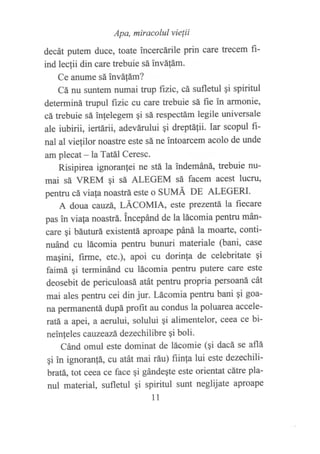 Apa, miracolul vie{ii
decát putem duce, toate ?ncercárile prin care trecem fi-
ind lecf,i din care trebuie sá ?nváfám.
Ce anume sá invátám?
Cá nu suntem numai trup fizic, cá sufletul 9i spiritul
determiná trupul fizic cu care trebuie sá fie in armonie,
cá trebuie sá in{elegem qi sá respectám legile universale
ale iubirii, iertárii, adevárului qi dreptiitii- Iar scopul fi-
nal al vielilor noastre este sá ne tntoarcem acolo de unde
am plecat - la Tatiil Ceresc.
Risipirea ignoranlei ne stii la indemáná" trebuie nu-
mai sá VREM gi sá ALEGEM sá facem acest lucn¡
pentru cá viafa noastrá este o SUMÁ DE ALEGERI.
A doua cauzá, LÁCOMIA, este ptezentá la fiecare
pas in viala noastrá. incepánd de la lácomia pentru mán-
care qi báuturá existentá aproape páná la moatte, conti-
nuánd cu lácomia pentru bunuri materiale (bani, case
maSini, firme, etc.), apoi cu dorinla de celebritate qi
faimá qi terminánd cu lácomia pentru putere care este
deosebit de periculoasá atát pentru propria persoaná cát
mai ales pentru cei din jur. Lácomia pentru bani gi goa-
na petmanentá dupá profit au condus la poluarea accele-
ratá a apei, a aerului, solului 9i alimentelor, ceea ce bi-
neinleles cauzeazÁ dezechilibre 9i boli.
Cánd omul este dominat de lácomie (qi dacá se aflá
qi in ignoran{á, cu atát mai ráu) fiinla lui este dezechili-
bratá, tot ceea ce face gi gándeqte este orientat cátre pla-
nul material, sufletul 9i spiritul sunt neglijate aproape
11
 