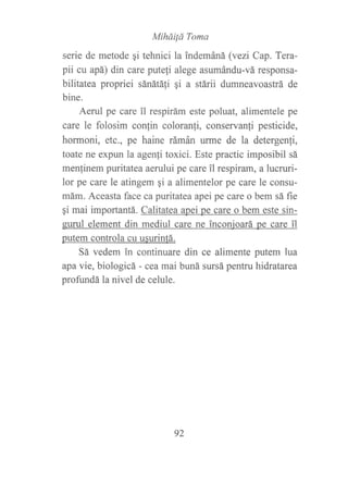 MihdiÍá Toma
serie de metode qi tehnici la indemáná (vezi Cap. Tera-
pii cu apá) din care putefi alege asumándu-vá responsa-
bilitatea propriei sánátáli gi a stárii dumneavoastrá de
bine.
Aerul pe care il respirám este poluat, alimentele pe
care le folosim confin coloranfi, conservanfi pesticide,
hormoni, etc., pe haine rámán urme de la detergenfi,
toate ne expun la agenli toxici. Este practic imposibil sá
menfinem puritatea aerului pe care ?l respiram, a lucruri-
lor pe care le atingem qi a alimentelor pe care le consu-
mám. Aceasta face ca puritatea apei pe care o bem sá fie
gi mai importantá. Calitatea apei pe care o bem este sin-
eurul element din mediul care ne inconjoará pe care il
putem controla cu usurinfá.
Sá vedem in continuare din ce alimente putem lua
apa vie, biologicá - cea mai bwrá sursá pentru hidratarea
profundá la nivel de celule.
92
 