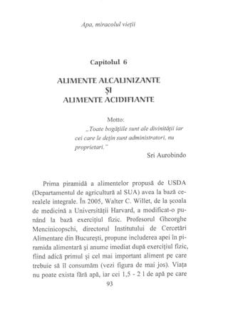 Apa, miracolul vie¡ii
Capitolul 6
ALI MENTE ALCALT NI ZANTE
§r
ALIMENTE ACIDIFIANTE
Motto:
,,Toate bogáliile sunt ale divinitálii iar
cei care le delin sunt administratori, nu
proprietari."
Sri Aurobindo
Prima piramidá a alimentelor propusá de USDA
(Departamentul de agriculturá al SUA) avealabazá ce-
realele integrale. in 2005, Walter C. Willet, de la qcoala
de mediciná a Universitáfii Harvard, a modificat-o pu-
nánd la bazá exerciliul fizic. Profesorul Gheorghe
Mencinicopschi, directorul Institutului de Cercetári
Alimentare din Bucuregti, propune includerea apei in pi-
ramida alimentará gi anume imediat dupá exerciliul fizic,
fiind adicá primul gi cel mai important aliment pe care
trebuie sá il consumám (vezi figura de mai jos). Viala
nu poate exista ñrá apá, iar cei 1,5 - 2l de apá pe care
93
 