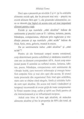 MíháiÍá Toma
Deci apa e prezentá pe nivelele 2 qi 4 (qi in celelalte
alimente existá apá, dar in procent mai mic - practic nu
existá aliment fárá apá ! ), ale piramidei alimentelor, ce-
ea ce denotá clar faptul cá acesta este cel mai important
aliment pentru viatá.
Existá qi aga numitele ,,stári alcaline" induse de
sentimente qi practici cum ar fi : iubirea, iertarea, pacea,
blándelea, compasiunea, oblinute prin rugáciune qi me-
ditalie precum gi aqa numitele ,,stári acide" induse de
fricá, furie, stres, gelozie, muncá in exces.
De ce sentimentele induc ,,stári alcaline" gi ,,stári
acide"?
Pentru cá ele formeazá corpul nostru emofional,
corp determinant pentru echilibrul gi sánátatea noastrá qi
care are ca element corespondent APA. Acest corp emo-
fional poate fi asimilat cu sufletul nostru. Iertarea, iubi-
rea, pacea, blándefea, compasiunea sunt sentimente de
vibrafie inaltá, care transmit informalie qi energie bene-
ficá corpului fizic qi mai ales apei din acesta. $i atunci
toate procesele din organismul fizic tind spre echilibru,
stare care se obline cánd sángele, limfa gi celelalte lichi-
de sunt uqor alcaline. De aceea tofi marii vindecátori qi
terapeuli recomandá sá avem grijá de toate componente-
1e fiinfei noastre (tnrp, suflet gi spirit sau Duh) pentru cá
ele interacfioneazá qi se influenteazá reciproc.
Adicá este bine sá bem apá alcaliná, sá máncám
alimente alcaline qi bio in propo(ie de 80% din total, sá
96
 