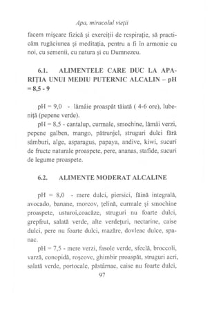 Apa, miracolul vielii
facem migcare fizicá qi exercifii de respira{ie, sá practi-
cám rugáciunea gi meditalia, pentru a fi in armonie cu
noi, cu semenii, cu natura gi cu Dumnezeu.
6.I. ALIMENTELE CARE DUC LA APA.
RITIA UNUI MEDIU PUTERNIC ALCALIN _ PH
=8r5-9
pH : 9,0 - lámáie proaspát táiatá ( 4-6 ore), lube-
ni!á (pepene verde).
pH: 8,5 - cantalup, curmale, smochine, lámái verzi,
pepene galben, mango, pátrunjel, struguri dulci fárá
sámburi, alge, asparagus, papaya, andive, kiwi, sucuri
de fructe naturale proaspete, pere, ananas, stafide, sucuri
de legume proaspete.
6.2. ALIMENTE MODERAT ALCALINE
pH : 8,0 - mere dulci, piersici, fáiná integralá,
avocado, banane, morcov, feliná, curmale qi smochine
proaspete, usturoi,coacáze, struguri tru foarte dulci,
$epfrut, salatá verde, alte verdefuri, nectarine, caise
dulci, pere nu foarte dulci, mazáre, dovleac dulce, spa-
nac.
pH: 7,5 - mere veÍzi, fasole verde, sfeclá, broccoli,
varzá, conopidá, roscove, ghimbir proaspát, struguri acri,
salatá verde, portocale, pástárnac, caise nu foarte dulci,
97
 