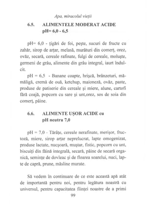 Apa, miracolul vie¡ii
ALIMENTELE MODERAT ACIDE
pH= 6,0 - 615
pH: 6,0 - figári de foi, peste, sucuri de fructe cu
zahár, sirop de arfar, melasá, muráturi din come, orez,
ová2, secará, cereale raftnate, fulgi de cereale, molugte,
germeni de gráu, alimente din gráu integral, iaurt indul-
cit.
pH : 6,5 - Banane coapte, hrigcá, bránzefuri, má-
máligá, cremá de ouá, ketchup, maionezá, ováz, paste,
produse de patiserie din cereale ¡i miere, alune, cartofi
ñrá coajá, popcorn cu sare qi unt,orez, sos de soia din
comer!, páine.
6.6. ALIMENTE U§OR ACIDE Cu
pH neutru 7r0
pH : 7,0 - Tárále, cereale nerafinate, merigor, fruc-
tozá, miere, sirop arlar neprelucrat, lapte omogenizat,
produse lactate, nucgoará, mugtar, fistic, popcorn cu unt,
biscui{i din fáiná integralá, secará, páine de secará orga-
nicá, seminfe de dovleac qi de floarea soarelui, nuci, lap-
te de caprá, prune, másline murate.
Sá vedem in continuare de ce este aceastá apá atát
de importantá pentru noi, pentru legátura noastrá cu
universul, pentru capacitatea fiinlei noastre de a primi
99
6.5.
 