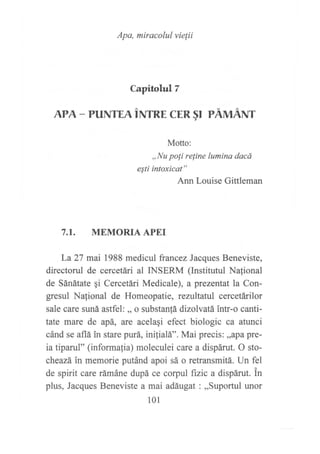 Apa, miracolul vie¡ii
Capitolul T
APA - PUNTEn irurnr CER §r PÁMÁlVr
Motto:
,,Nu po[i reline lumina dacá
eSti intoxicat"
Ann Louise Gittleman
7.I. MEMORIA APEI
La27 mai 1988 medicul francez Jacques Beneviste,
directorul de cercetári al INSERM (Institutul Nafional
de Sánátate qi Cercetári Medicale), a prezentat la Con-
gresul Nalional de Homeopatie, rezultatul cercetárilor
sale care suná astfel: ,, o substanlá dizolvatá intr-o canti-
tate mare de apá, are acelaqi efect biologic ca atunci
cánd se aflá in stare purá, inilialá". Mai precis: ,,apa pre-
ia tiparul" (informafia) moleculei care a dispárut. O sto-
cheazá in memorie putánd apoi sá o retransmitá. Un fel
de spirit care rámáne dupá ce corpul ftzic a dispárut. in
plus, Jacques Beneviste a mai adáugat : ,,Suportul unor
101
 