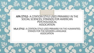 APA STYLE- A CITATION STYLE USED PRIMARILY IN THE
SOCIAL SCIENCES; STRANDS FOR AMERICAN
PSYCHOLOGICAL
ASSOCIATION
MLA STYLE- A CITATION STYLE USED PRIMARILY IN THE HUMANITIES;
STANDS FOR THE MODERN LANGUAGE
ASSOCIATION
 