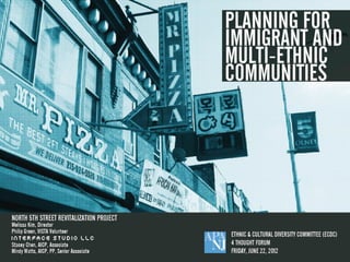 PLA NNING FOR
snazzy cover:
Started in illustrator
                                          IMMIG RA NT A ND
                                           MULTI-E THNIC
                                           C OMMUNITIE S




North 5th Street Revitalization Project
Melissa Kim, Director
Philip Green, VISTA Volunteer

Interface Studio LLC
Stacey Chen, AICP, Associate
Mindy Watts, AICP, PP, Senior Associate




APA-NJ Ethnic &
Cultural Diversity
Committee (ECDC)
4 Thought Forum
Friday, June 22, 2012
 