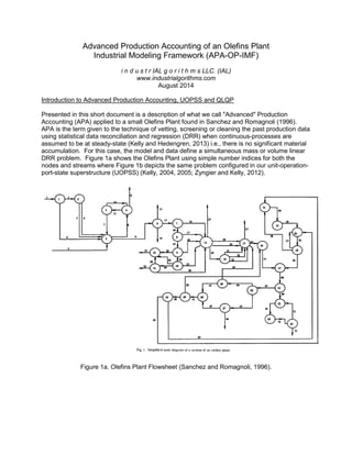 Advanced Production Accounting of an Olefins Plant
Industrial Modeling Framework (APA-OP-IMF)
i n d u s t r IAL g o r i t h m s LLC. (IAL)
www.industrialgorithms.com
August 2014
Introduction to Advanced Production Accounting, UOPSS and QLQP
Presented in this short document is a description of what we call "Advanced" Production
Accounting (APA) applied to a small Olefins Plant found in Sanchez and Romagnoli (1996).
APA is the term given to the technique of vetting, screening or cleaning the past production data
using statistical data reconciliation and regression (DRR) when continuous-processes are
assumed to be at steady-state (Kelly and Hedengren, 2013) i.e., there is no significant material
accumulation. For this case, the model and data define a simultaneous mass or volume linear
DRR problem. Figure 1a shows the Olefins Plant using simple number indices for both the
nodes and streams where Figure 1b depicts the same problem configured in our unit-operation-
port-state superstructure (UOPSS) (Kelly, 2004, 2005; Zyngier and Kelly, 2012).
Figure 1a. Olefins Plant Flowsheet (Sanchez and Romagnoli, 1996).
 