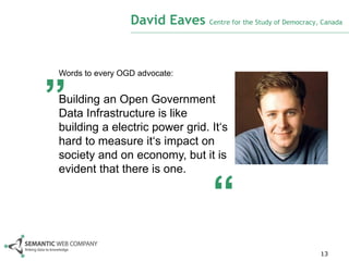 David Eaves Centre for the Study of Democracy, Canada



„
Words to every OGD advocate:


Building an Open Government
Data Infrastructure is like
building a electric power grid. It‘s
hard to measure it‘s impact on
society and on economy, but it is
evident that there is one.


                                     “
                                                                13
 