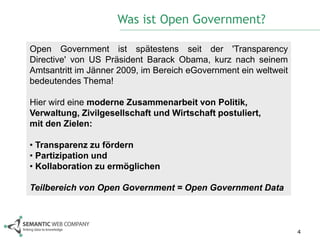 Was ist Open Government?

Open Government ist spätestens seit der 'Transparency
Directive' von US Präsident Barack Obama, kurz nach seinem
Amtsantritt im Jänner 2009, im Bereich eGovernment ein weltweit
bedeutendes Thema!

Hier wird eine moderne Zusammenarbeit von Politik,
Verwaltung, Zivilgesellschaft und Wirtschaft postuliert,
mit den Zielen:

• Transparenz zu fördern
• Partizipation und
• Kollaboration zu ermöglichen

Teilbereich von Open Government = Open Government Data



                                                                  4
 