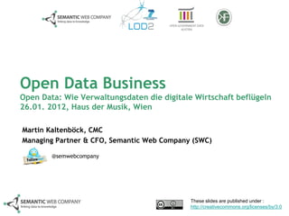 Open Data Business
Open Data: Wie Verwaltungsdaten die digitale Wirtschaft beflügeln
26.01. 2012, Haus der Musik, Wien

Martin Kaltenböck, CMC
Managing Partner & CFO, Semantic Web Company (SWC)

        @semwebcompany




                                            These slides are published under :
                                            http://creativecommons.org/licenses/by/3.0
 