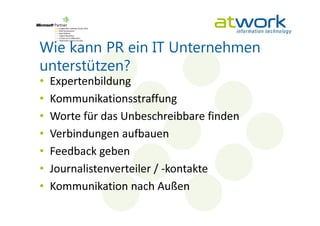 Wie kann PR ein IT Unternehmen
unterstützen?
•   Expertenbildung
•   Kommunikationsstraffung
•   Worte für das Unbeschreibbare finden
•   Verbindungen aufbauen
•   Feedback geben
•   Journalistenverteiler / -kontakte
•   Kommunikation nach Außen
 