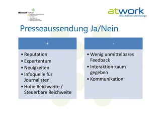 Presseaussendung Ja/Nein
           +                         -

• Reputation              • Wenig unmittelbares
• Expertentum               Feedback
• Neuigkeiten             • Interaktion kaum
• Infoquelle für            gegeben
  Journalisten            • Kommunikation
• Hohe Reichweite /
  Steuerbare Reichweite
 