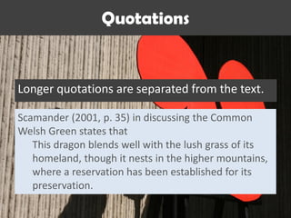 Quotations
Longer quotations are separated from the text.
Scamander (2001, p. 35) in discussing the Common
Welsh Green states that
This dragon blends well with the lush grass of its
homeland, though it nests in the higher mountains,
where a reservation has been established for its
preservation.
 