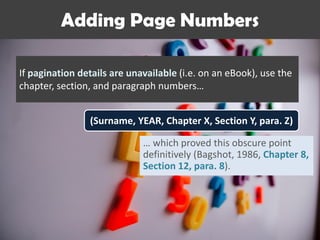 Adding Page Numbers
If pagination details are unavailable (i.e. on an eBook), use the
chapter, section, and paragraph numbers…
(Surname, YEAR, Chapter X, Section Y, para. Z)
… which proved this obscure point
definitively (Bagshot, 1986, Chapter 8,
Section 12, para. 8).
 