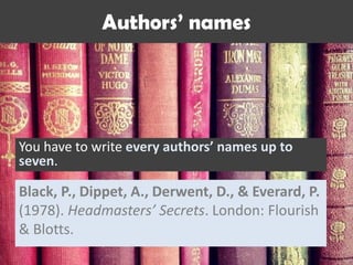Authors’ names
You have to write every authors’ names up to
seven.
Black, P., Dippet, A., Derwent, D., & Everard, P.
(1978). Headmasters’ Secrets. London: Flourish
& Blotts.
 