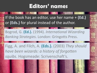 If the book has an editor, use her name + (Ed.)
or (Eds.) for plural instead of the author.
Bogrod, G. (Ed.). (1994). International Wizarding
Banking Strategies. London: Gringotts Press.
Editors’ names
Figg, A. and Filch, A. (Eds.). (2003) They should
have been wizards: a history of forgotten
squibs. Hogsmeade: Scrivenschaft’s.
 