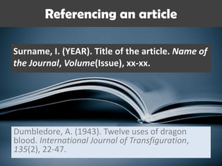 Referencing an article
Surname, I. (YEAR). Title of the article. Name of
the Journal, Volume(Issue), xx-xx.
Dumbledore, A. (1943). Twelve uses of dragon
blood. International Journal of Transfiguration,
135(2), 22-47.
 