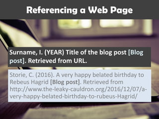 Surname, I. (YEAR) Title of the blog post [Blog
post]. Retrieved from URL.
Referencing a Web Page
Storie, C. (2016). A very happy belated birthday to
Rebeus Hagrid [Blog post]. Retrieved from
http://www.the-leaky-cauldron.org/2016/12/07/a-
very-happy-belated-birthday-to-rubeus-Hagrid/
 