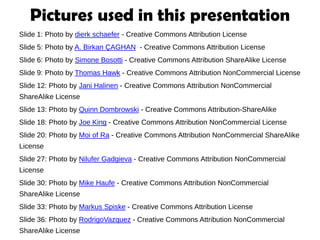 Pictures used in this presentation
Slide 1: Photo by dierk schaefer - Creative Commons Attribution License
Slide 5: Photo by A. Birkan ÇAGHAN - Creative Commons Attribution License
Slide 6: Photo by Simone Bosotti - Creative Commons Attribution ShareAlike License
Slide 9: Photo by Thomas Hawk - Creative Commons Attribution NonCommercial License
Slide 12: Photo by Jani Halinen - Creative Commons Attribution NonCommercial
ShareAlike License
Slide 13: Photo by Quinn Dombrowski - Creative Commons Attribution-ShareAlike
Slide 18: Photo by Joe King - Creative Commons Attribution NonCommercial License
Slide 20: Photo by Moi of Ra - Creative Commons Attribution NonCommercial ShareAlike
License
Slide 27: Photo by Nilufer Gadgieva - Creative Commons Attribution NonCommercial
License
Slide 30: Photo by Mike Haufe - Creative Commons Attribution NonCommercial
ShareAlike License
Slide 33: Photo by Markus Spiske - Creative Commons Attribution License
Slide 36: Photo by RodrigoVazquez - Creative Commons Attribution NonCommercial
ShareAlike License
 