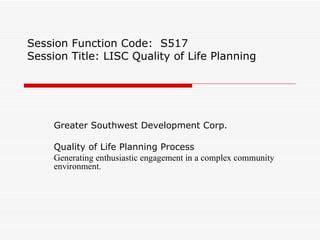 Session Function Code:  S517 Session Title: LISC Quality of Life Planning Greater Southwest Development Corp. Quality of Life Planning Process Generating enthusiastic engagement in a complex community environment. 