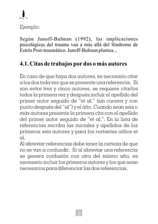 Ejemplo:
Según Janoff-Bulman (1992), las implicaciones
psicológicas del trauma van a más allá del Síndrome de
EstrésPost-traumático.Janoff-Bulmanplantea...
4.1.Citasdetrabajospordosomásautores
En caso de que haya dos autores, es necesario citar
a los dos toda vez que se presente una referencia. Si
son entre tres y cinco autores, se requiere citarlos
todos la primera vez y después incluir el apellido del
primer autor seguido de “et al.” (sin cursiva y con
punto después del “al”) y el año. Cuando sean seis o
más autores presente la primera cita con el apellido
del primer autor seguido de “et al.”. En la lista de
referencias escriba las iniciales y apellidos de los
primeros seis autores y para los restantes utilice et
al.
Al abreviar referencias debe tener la certeza de que
no se van a confundir. Si al abreviar una referencia
se genera confusión con otra del mismo año, es
necesario incluir los primeros autores y los que sean
necesarios para diferenciar las dos referencias.
8
 