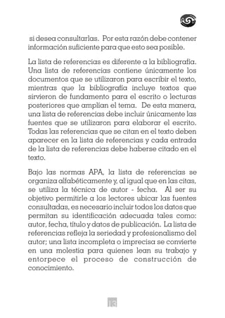 si desea consultarlas. Por esta razón debe contener
información suficiente para que esto sea posible.
La lista de referencias es diferente a la bibliografía.
Una lista de referencias contiene únicamente los
documentos que se utilizaron para escribir el texto,
mientras que la bibliografía incluye textos que
sirvieron de fundamento para el escrito o lecturas
posteriores que amplían el tema. De esta manera,
una lista de referencias debe incluir únicamente las
fuentes que se utilizaron para elaborar el escrito.
Todas las referencias que se citan en el texto deben
aparecer en la lista de referencias y cada entrada
de la lista de referencias debe haberse citado en el
texto.
Bajo las normas APA, la lista de referencias se
organiza alfabéticamente y, al igual que en las citas,
se utiliza la técnica de autor - fecha. Al ser su
objetivo permitirle a los lectores ubicar las fuentes
consultadas, es necesario incluir todos los datos que
permitan su identificación adecuada tales como:
autor, fecha, título y datos de publicación. La lista de
referencias refleja la seriedad y profesionalismo del
autor; una lista incompleta o imprecisa se convierte
en una molestia para quienes lean su trabajo y
entorpece el proceso de construcción de
conocimiento.
13
 