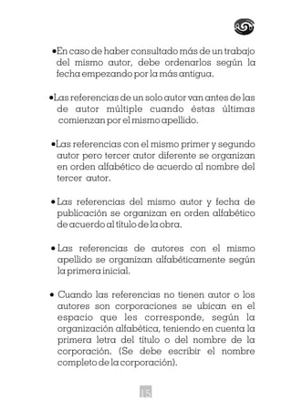 ·En caso de haber consultado más de un trabajo
del mismo autor, debe ordenarlos según la
fecha empezando por la más antigua.
·Las referencias de un solo autor van antes de las
de autor múltiple cuando éstas últimas
comienzan por el mismo apellido.
·Las referencias con el mismo primer y segundo
autor pero tercer autor diferente se organizan
en orden alfabético de acuerdo al nombre del
tercer autor.
·Las referencias del mismo autor y fecha de
publicación se organizan en orden alfabético
de acuerdo al título de la obra.
· Las referencias de autores con el mismo
apellido se organizan alfabéticamente según
la primera inicial.
· Cuando las referencias no tienen autor o los
autores son corporaciones se ubican en el
espacio que les corresponde, según la
organización alfabética, teniendo en cuenta la
primera letra del título o del nombre de la
corporación. (Se debe escribir el nombre
completo de la corporación).
15
 