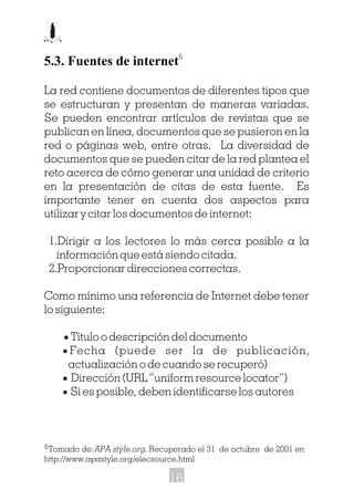 5.3. Fuentes de internet
La red contiene documentos de diferentes tipos que
se estructuran y presentan de maneras variadas.
Se pueden encontrar artículos de revistas que se
publican en línea, documentos que se pusieron en la
red o páginas web, entre otras. La diversidad de
documentos que se pueden citar de la red plantea el
reto acerca de cómo generar una unidad de criterio
en la presentación de citas de esta fuente. Es
importante tener en cuenta dos aspectos para
utilizar y citar los documentos de internet:
1.Dirigir a los lectores lo más cerca posible a la
información que está siendo citada.
2.Proporcionar direcciones correctas.
Como mínimo una referencia de Internet debe tener
lo siguiente:
· Título o descripción del documento
· Fecha (puede ser la de publicación,
actualización o de cuando se recuperó)
· Dirección (URL “uniform resource locator”)
· Si es posible, deben identificarse los autores
6
Tomado de:APA style.org. Recuperado el 31 de octubre de 2001 en
http://www.apastyle.org/elecsource.html
6
16
 