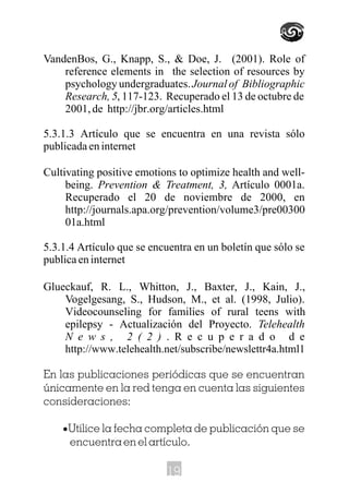 VandenBos, G., Knapp, S., & Doe, J. (2001). Role of
reference elements in the selection of resources by
psychology undergraduates.Journal of Bibliographic
Research, 5, 117-123. Recuperado el 13 de octubre de
2001, de http://jbr.org/articles.html
5.3.1.3 Artículo que se encuentra en una revista sólo
publicada en internet
Cultivating positive emotions to optimize health and well-
being. Prevention & Treatment, 3, Artículo 0001a.
Recuperado el 20 de noviembre de 2000, en
http://journals.apa.org/prevention/volume3/pre00300
01a.html
5.3.1.4 Artículo que se encuentra en un boletín que sólo se
publicaeninternet
Glueckauf, R. L., Whitton, J., Baxter, J., Kain, J.,
Vogelgesang, S., Hudson, M., et al. (1998, Julio).
Videocounseling for families of rural teens with
epilepsy - Actualización del Proyecto. Telehealth
N e w s , 2 ( 2 ) . R e c u p e r a d o d e
http://www.telehealth.net/subscribe/newslettr4a.html1
En las publicaciones periódicas que se encuentran
únicamente en la red tenga en cuenta las siguientes
consideraciones:
·Utilice la fecha completa de publicación que se
encuentra en el artículo.
19
 