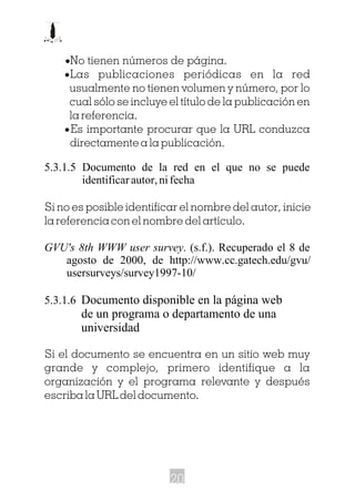 ·No tienen números de página.
·Las publicaciones periódicas en la red
usualmente no tienen volumen y número, por lo
cual sólo se incluye el título de la publicación en
la referencia.
·Es importante procurar que la URL conduzca
directamente a la publicación.
5.3.1.5 Documento de la red en el que no se puede
identificar autor, ni fecha
Si no es posible identificar el nombre del autor, inicie
la referencia con el nombre del artículo.
GVU's 8th WWW user survey. (s.f.). Recuperado el 8 de
agosto de 2000, de http://www.cc.gatech.edu/gvu/
usersurveys/survey1997-10/
5.3.1.6 Documento disponible en la página web
de un programa o departamento de una
universidad
Si el documento se encuentra en un sitio web muy
grande y complejo, primero identifique a la
organización y el programa relevante y después
escriba la URL del documento.
20
 