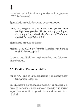 La forma de incluir el mes y el día es la siguiente:
(2002, 24 de enero)
Ejemplo de artículo de revista especializada:
Gove, W., Hughes, M., & Style, C.B. (1983). Does
marriage have positive effects on the psychological
well being of the individual?. Journal of Health and
Social Behavior, 24 (6),122-131.
Ejemplo de artículo de diario:
Medina, C. (2002, 8 de febrero). Montoya cambiará de
canal.ElTiempo,pp.2,9.
La coma que divide las páginas indica que éstas son
discontinuas.
5.5. Publicación no periódica
Autor, A.A. (año de la publicación). Titulo de la obra.
Ubicación: Editorial.
En ubicación es necesario escribir la ciudad y el
país; se debe incluir el estado en caso de que sea un
lugar desconocido o pueda confundirse con otra
ciudad.
22
 