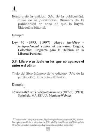 Nombre de la entidad. (Año de la publicación).
Título de la publicación. (Número de la
publicación en caso de que lo haya).
Ubicación: Editorial.
Ejemplo:
Ley 40 -1993. (1997). Marco jurídico y
jurisprudencial contra el secuestro. Bogotá,
Colombia: Programa para la Defensa de la
Libertad Personal.
5.8. Libro o artículo en los que no aparece el
autor o el editor
Título del libro (número de la edición). (Año de la
publicación). Ubicación: Editorial.
Ejemplo :
ma
Merriam-Webster´s collegiate dictionary (10 ed). (1993).
Sprinfield, MA, EE.UU: Merriam-Webster.
Tomado de:Using American Psychological Association (APA) format.
Recuperado el 2 de noviembre de 2001, de Purdue University Writing Lab
http://owl.english.purdue.edu/handouts/research/r_apa.htlm
8
8
24
 