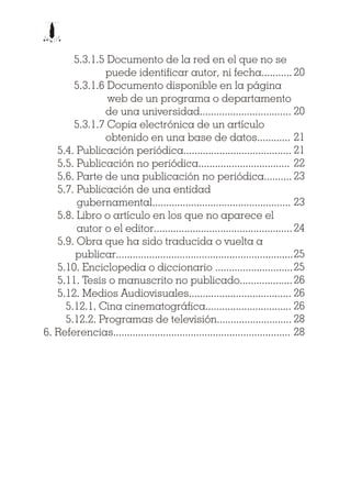 5.3.1.5 Documento de la red en el que no se
puede identificar autor, ni fecha...........
5.3.1.6 Documento disponible en la página
web de un programa o departamento
de una universidad.................................
5.3.1.7 Copia electrónica de un artículo
obtenido en una base de datos............
5.4. Publicación periódica.......................................
5.5. Publicación no periódica.................................
5.6. Parte de una publicación no periódica..........
5.7. Publicación de una entidad
gubernamental..................................................
5.8. Libro o artículo en los que no aparece el
autor o el editor..................................................
5.9. Obra que ha sido traducida o vuelta a
publicar................................................................
5.10. Enciclopedia o diccionario ............................
5.11. Tesis o manuscrito no publicado...................
5.12. Medios Audiovisuales.....................................
5.12.1. Cina cinematográfica...............................
5.12.2. Programas de televisión...........................
6. Referencias................................................................
20
20
21
21
22
23
23
24
25
25
26
26
26
28
28
 